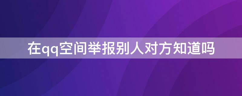 在qq空间举报别人对方知道吗（举报他人qq空间,他会知道吗）