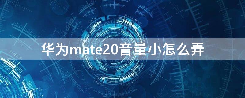 华为mate20音量小怎么弄（华为mate20手机音量小怎样才能让它变大）