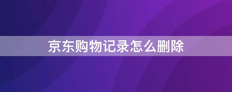 京东购物记录怎么删除 京东购物记录怎么删除不了