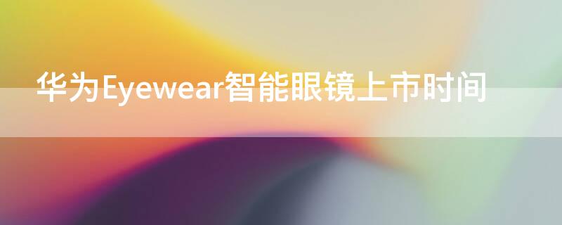 华为Eyewear智能眼镜上市时间（华为智能眼镜什么时候上市）