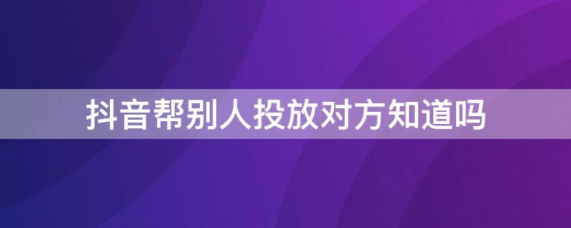 抖音帮别人投放对方知道吗 抖音帮别人投放对方知道吗能看到吗