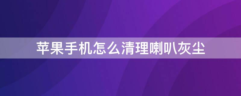 iPhone手机怎么清理喇叭灰尘 iphone怎样清理手机喇叭灰尘