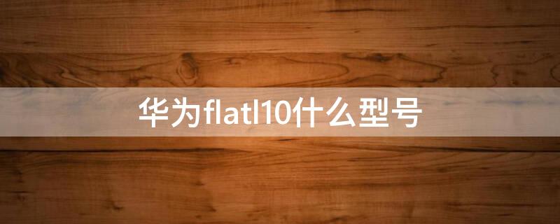 华为flatl10什么型号（华为flatl10什么型号手机）