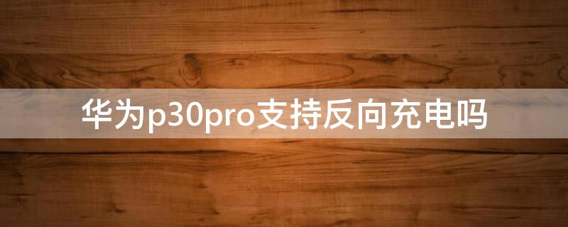 华为p30pro支持反向充电吗（华为p30pro是否支持反向充电）