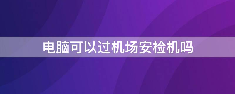 电脑可以过机场安检机吗 电脑可以过机场安检机吗