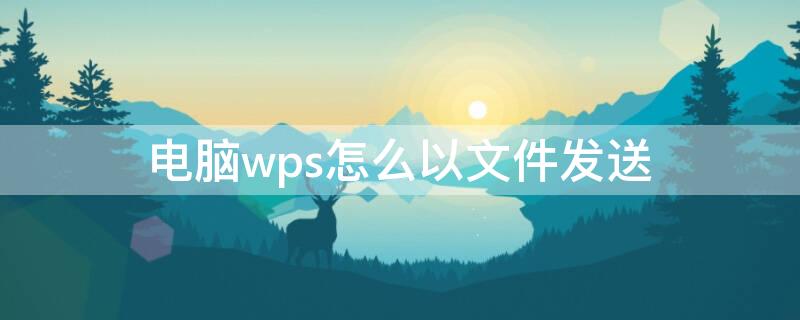 电脑wps怎么以文件发送（电脑wps怎么以文件发送微信）