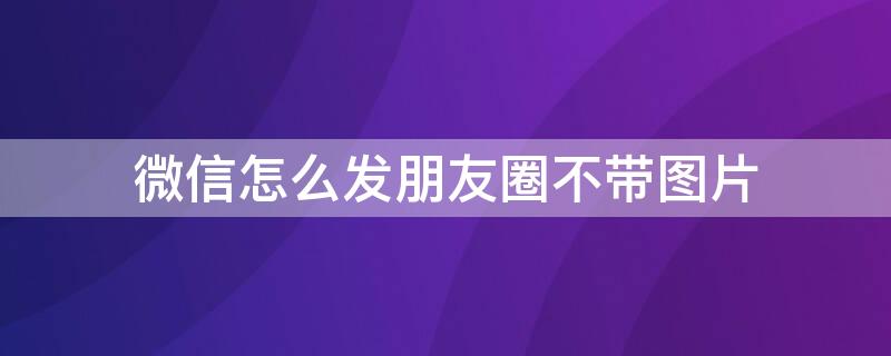 微信怎么发朋友圈不带图片 微信怎么发朋友圈不带图片的