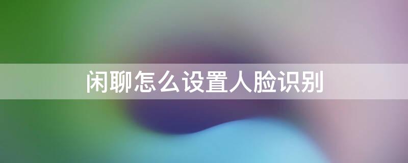 闲聊怎么设置人脸识别 闲聊怎么设置人脸识别支付