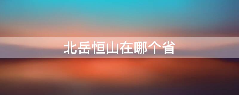 北岳恒山在哪个省 北岳恒山在哪个省哪个县