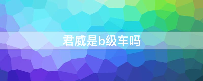 君威是b级车吗（君威是b级车吗）