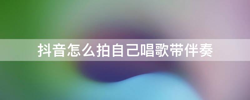 抖音怎么拍自己唱歌带伴奏（抖音怎么拍自己唱歌带伴奏的视频）