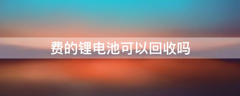 费的锂电池可以回收吗 费的锂电池可以回收吗