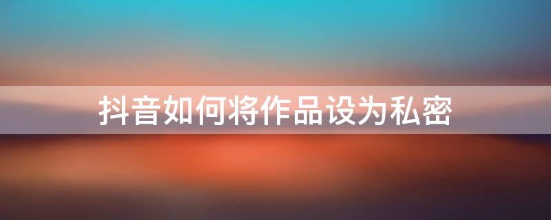 抖音如何将作品设为私密（抖音如何将作品设为私密账号）