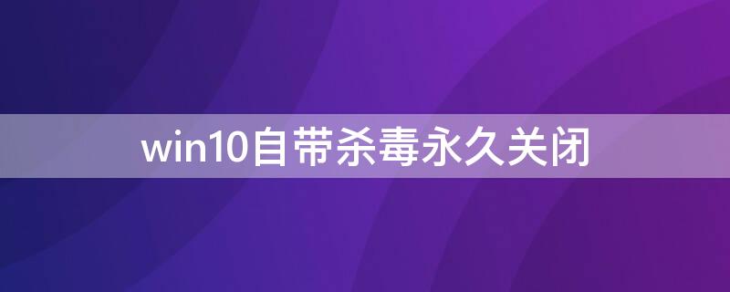 win10自带杀毒永久关闭（win10自带杀毒永久关闭工具）