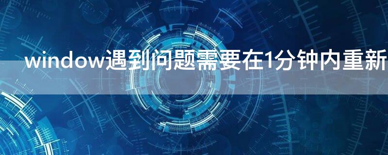 window遇到问题需要在1分钟内重新启动 windows遇到问题将在一分钟后重新启动啥原因