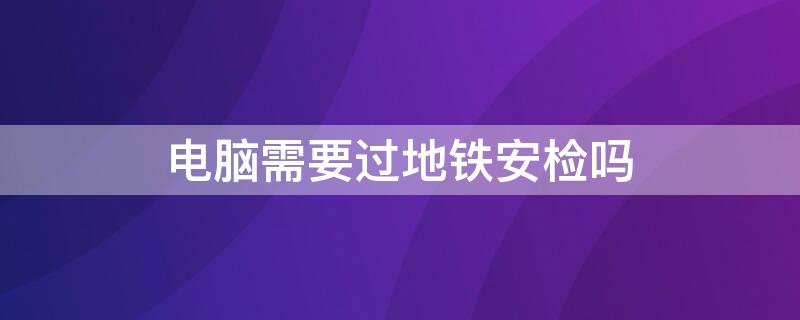 电脑需要过地铁安检吗（电脑可以过地铁安检吗）