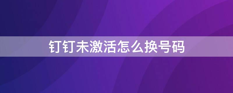 钉钉未激活怎么换号码（钉钉未激活怎么换号码登陆）