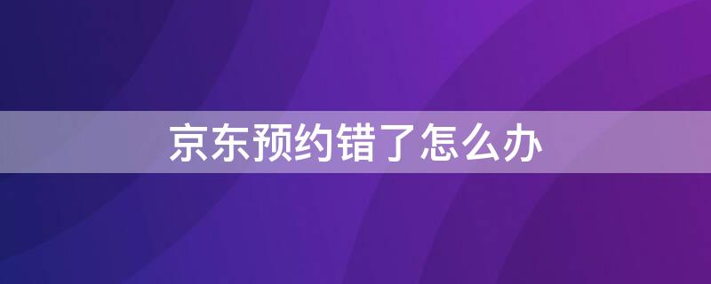 京东预约错了怎么办 京东不小心预约了怎么办