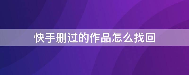 快手删过的作品怎么找回（快手删过的作品怎么找回来?）