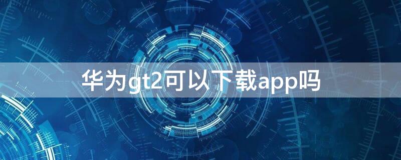 华为gt2可以下载app吗（华为gt2可以下载软件吗?）