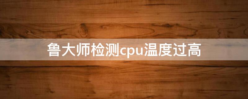 鲁大师检测cpu温度过高（鲁大师检测cpu温度过高怎么解决）