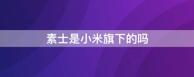 素士是小米旗下的吗 素士是小米旗下的吗是正品吗