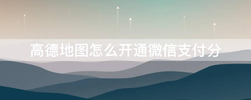 高德地图怎么开通微信支付分 高德地图怎么用微信支付