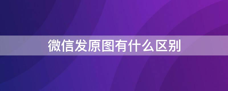 微信发原图有什么区别（微信发原图的区别）