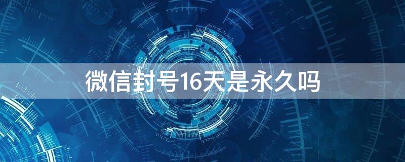 微信封号16天是永久吗（微信封号16天有事吗）