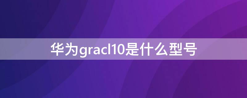 华为gracl10是什么型号 华为gracl10是什么型号手机