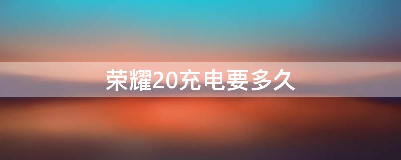 荣耀20充电要多久 荣耀20充电要多久能充满