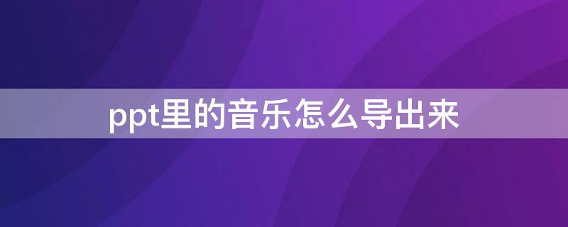 ppt里的音乐怎么导出来（ppt里面的音乐如何导出）