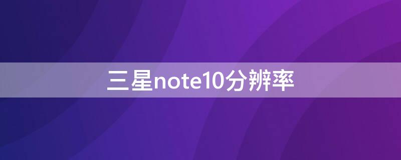 三星note10分辨率（三星note10分辨率为什么这么低）