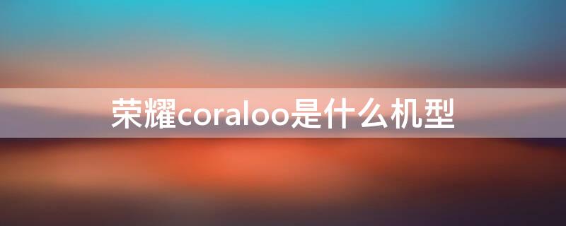 荣耀coraloo是什么机型 荣耀coral00是什么型号