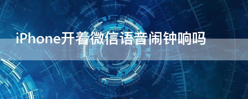 iPhone开着微信语音闹钟响吗（苹果手机开着微信语音闹钟会响吗）