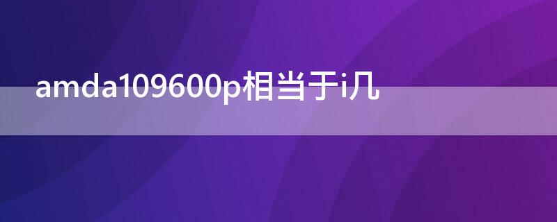 amda109600p相当于i几（amda109600p处理器相当于i几）