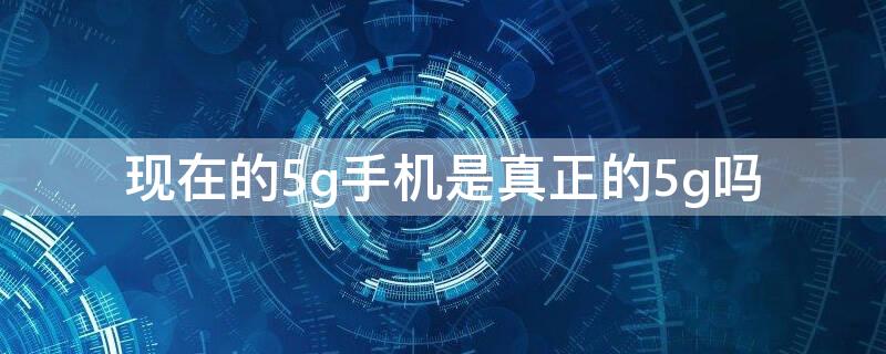 现在的5g手机是真正的5g吗（现在的5g手机是真正的5g吗）