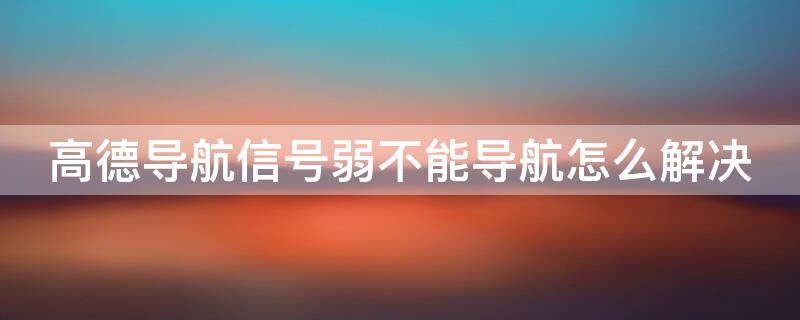 高德导航信号弱不能导航怎么解决 高德导航信号弱不能导航怎么解决呢