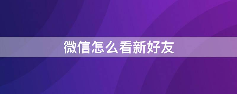 微信怎么看新好友 微信怎么看新好友是谁推荐的