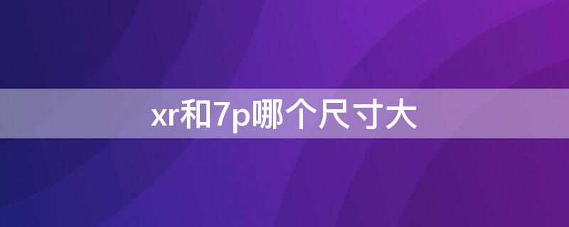 xr和7p哪个尺寸大 苹果xr和苹果7p对比总体尺寸哪个大