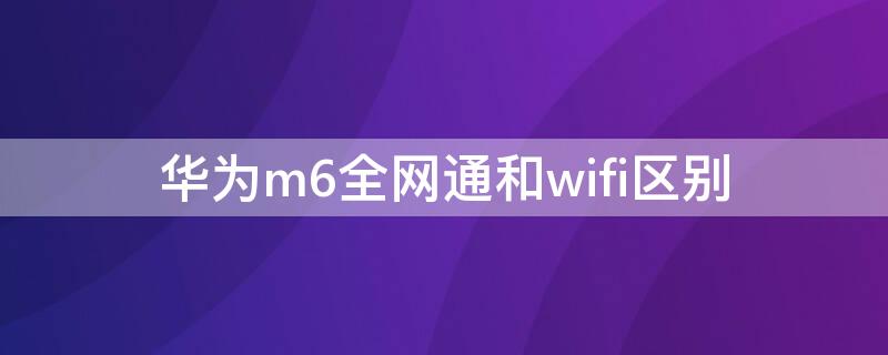 华为m6全网通和wifi区别 华为m6lte版和wifi版的区别