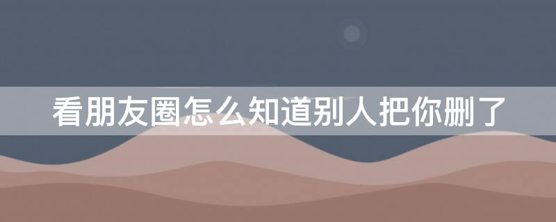 看朋友圈怎么知道别人把你删了 微信看朋友圈怎么知道别人把你删了