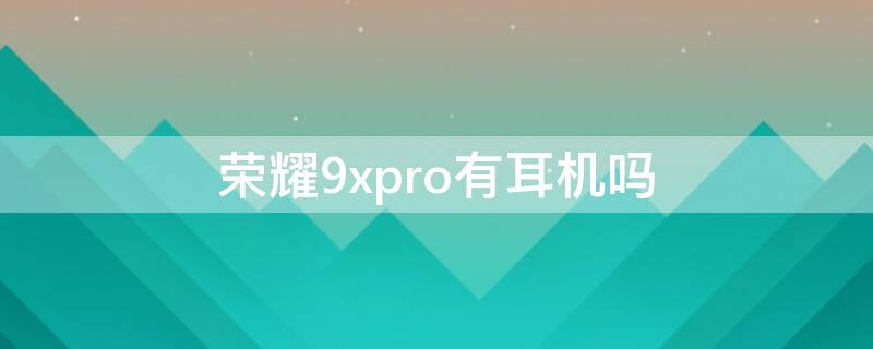 荣耀9xpro有耳机吗 荣耀9x有耳机孔吗?