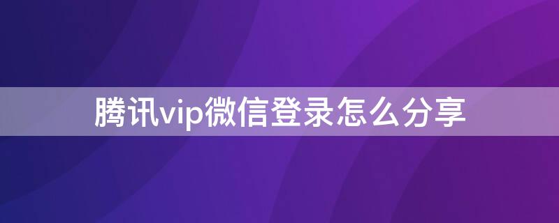 腾讯vip微信登录怎么分享（腾讯vip微信怎么分享给好友使用）