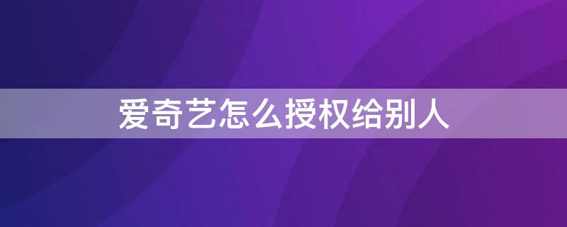 爱奇艺怎么授权给别人（爱奇艺怎么授权给别人登录扫哪里）