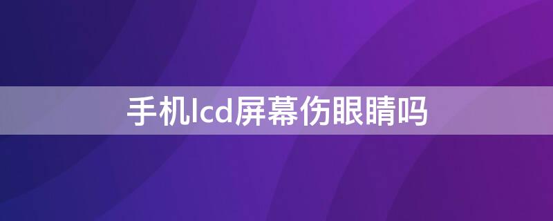 手机lcd屏幕伤眼睛吗 手机lcd屏幕伤眼睛吗知乎