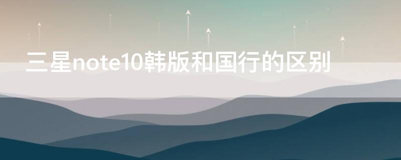 三星note10韩版和国行的区别（为什么三星尽量买韩版）