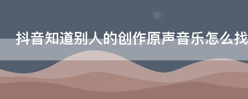 抖音知道别人的创作原声音乐怎么找 抖音别人音乐创作的原声怎么弄得