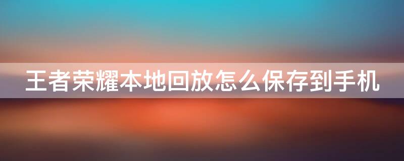 王者荣耀本地回放怎么保存到手机 王者本地回放怎么导出至手机上