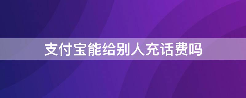 支付宝能给别人充话费吗 支付宝可以帮别人充值吗